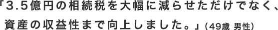 「3.5億円の相続税を大幅に減らせただけでなく、
 資産の収益性まで向上しました。」（49歳 男性）