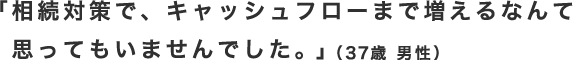 「相続対策で、キャッシュフローまで増えるなんて思ってもいませんでした。」（37歳 男性）