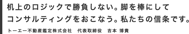 机上のロジックで勝負しない。脚を棒にしてコンサルティングをおこなう。私たちの信条です。トーエー不動産鑑定株式会社　代表取締役　吉本 博貴