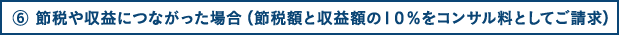 ⑥ 節税につながった場合（節税額の10％をコンサル料としてご請求）