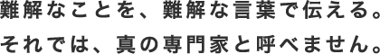 難解なことを、難解な言葉で伝える。それでは、真の専門家と呼べません。