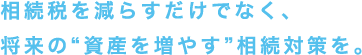 相続税を減らすだけでなく、将来の“資産を増やす”相続対策を。