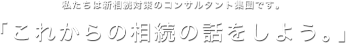 私たちは新相続対策のコンサルタント集団です。「これからの相続の話をしよう。」